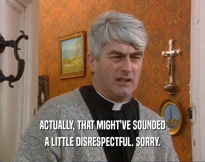 ACTUALLY, THAT MIGHT'VE SOUNDED A LITTLE DISRESPECTFUL. SORRY. 