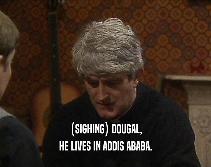 (SIGHING) DOUGAL, HE LIVES IN ADDIS ABABA. 