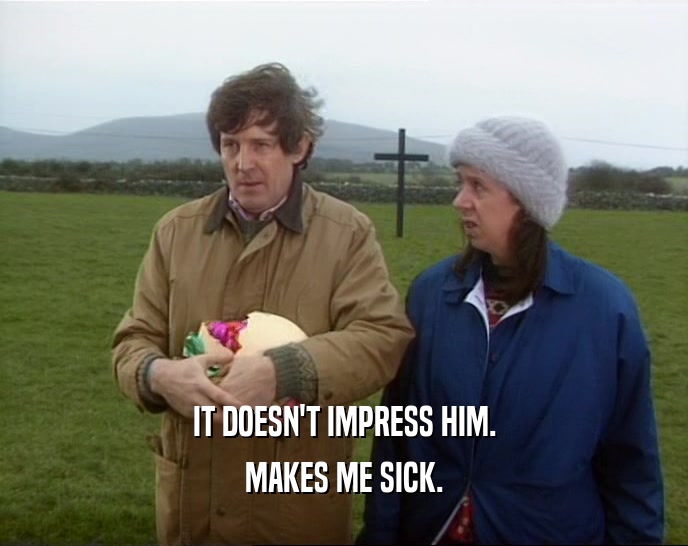 IT DOESN'T IMPRESS HIM. MAKES ME SICK. 