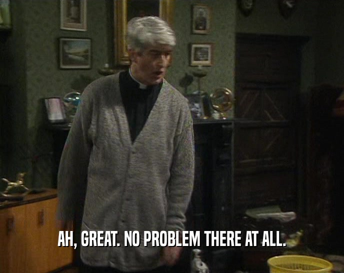 AH, GREAT. NO PROBLEM THERE AT ALL.  