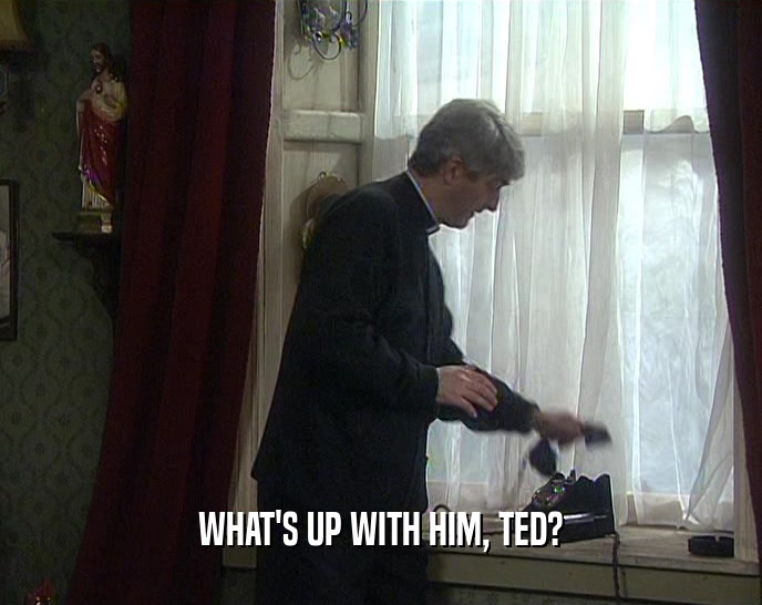 WHAT'S UP WITH HIM, TED?  
