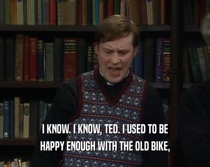 I KNOW. I KNOW, TED. I USED TO BE HAPPY ENOUGH WITH THE OLD BIKE, 
