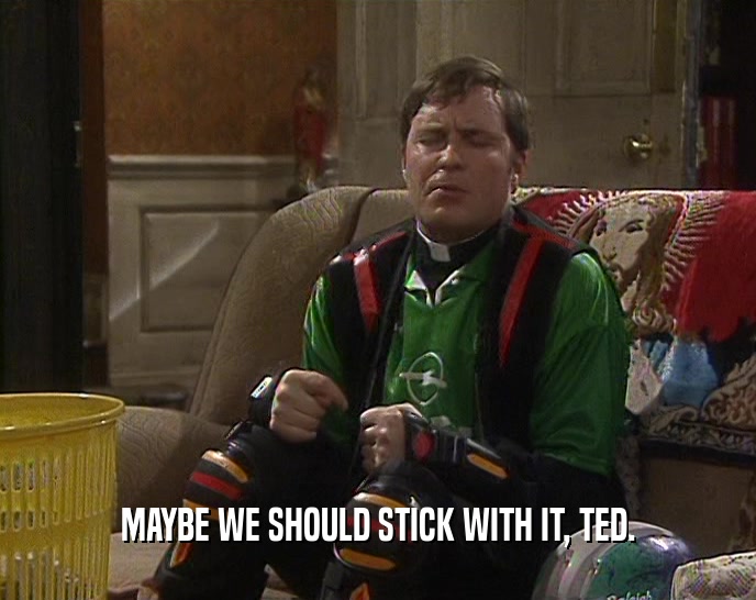 MAYBE WE SHOULD STICK WITH IT, TED.
  