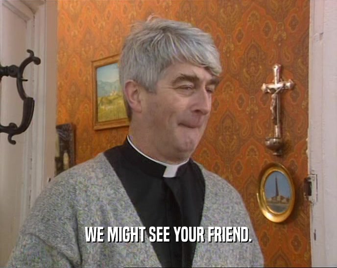WE MIGHT SEE YOUR FRIEND.  