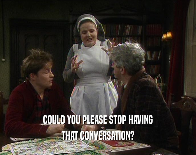 COULD YOU PLEASE STOP HAVING THAT CONVERSATION? 
