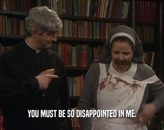 YOU MUST BE SO DISAPPOINTED IN ME.  