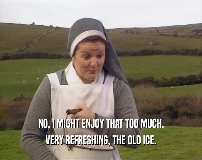 NO, I MIGHT ENJOY THAT TOO MUCH.
 VERY REFRESHING, THE OLD ICE.
 