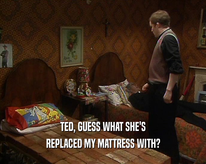 TED, GUESS WHAT SHE'S
 REPLACED MY MATTRESS WITH?
 
