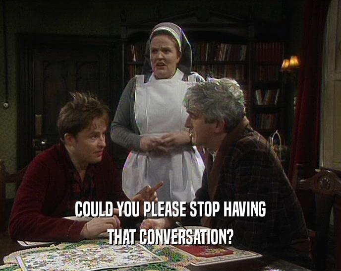 COULD YOU PLEASE STOP HAVING THAT CONVERSATION? 