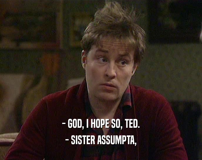 - GOD, I HOPE SO, TED.
 - SISTER ASSUMPTA,
 