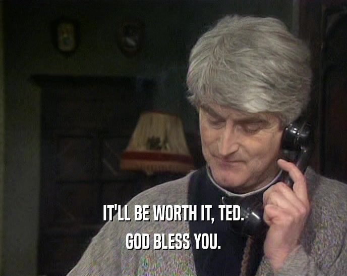 IT'LL BE WORTH IT, TED. GOD BLESS YOU. 