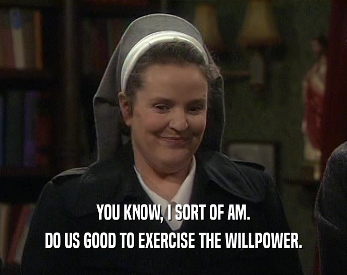 YOU KNOW, I SORT OF AM.
 DO US GOOD TO EXERCISE THE WILLPOWER.
 