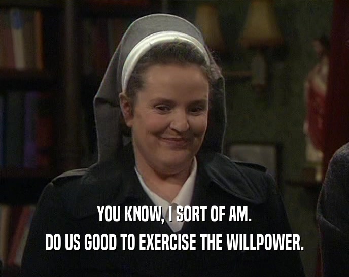 YOU KNOW, I SORT OF AM. DO US GOOD TO EXERCISE THE WILLPOWER. 