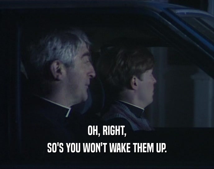 OH, RIGHT, SO'S YOU WON'T WAKE THEM UP. 