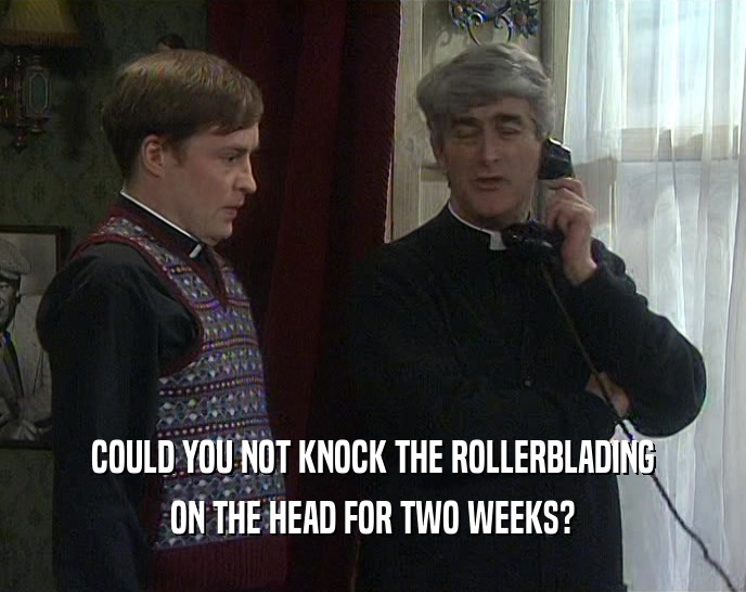 COULD YOU NOT KNOCK THE ROLLERBLADING ON THE HEAD FOR TWO WEEKS? 