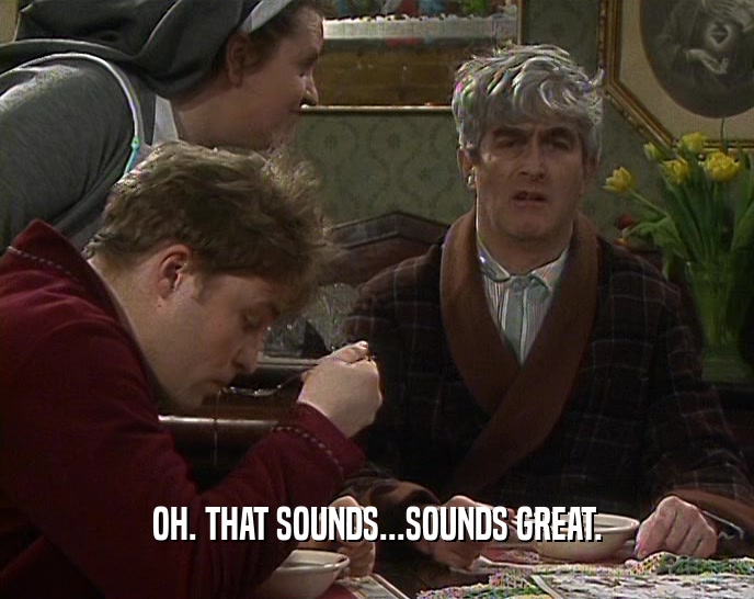 OH. THAT SOUNDS...SOUNDS GREAT.  