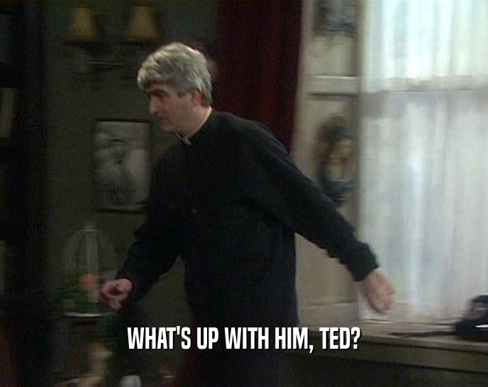 WHAT'S UP WITH HIM, TED?  