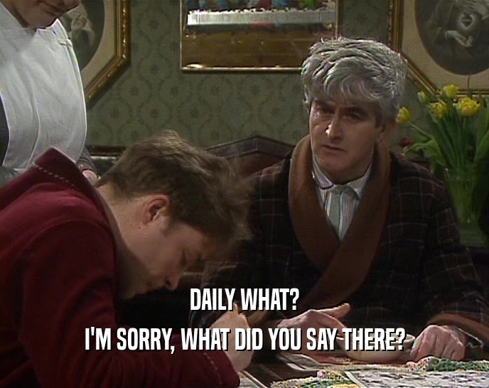 DAILY WHAT? I'M SORRY, WHAT DID YOU SAY THERE? 