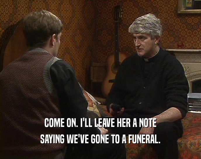 COME ON. I'LL LEAVE HER A NOTE SAYING WE'VE GONE TO A FUNERAL. 