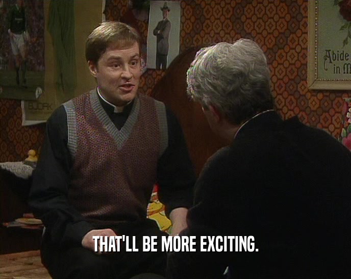 THAT'LL BE MORE EXCITING.  