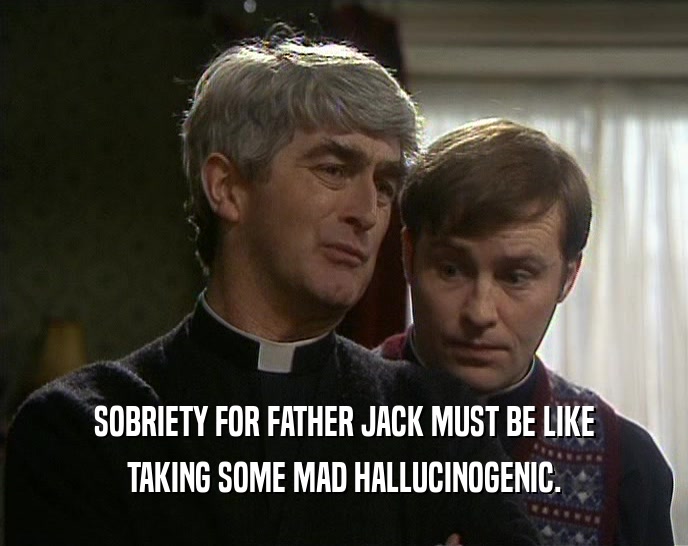 SOBRIETY FOR FATHER JACK MUST BE LIKE TAKING SOME MAD HALLUCINOGENIC. 