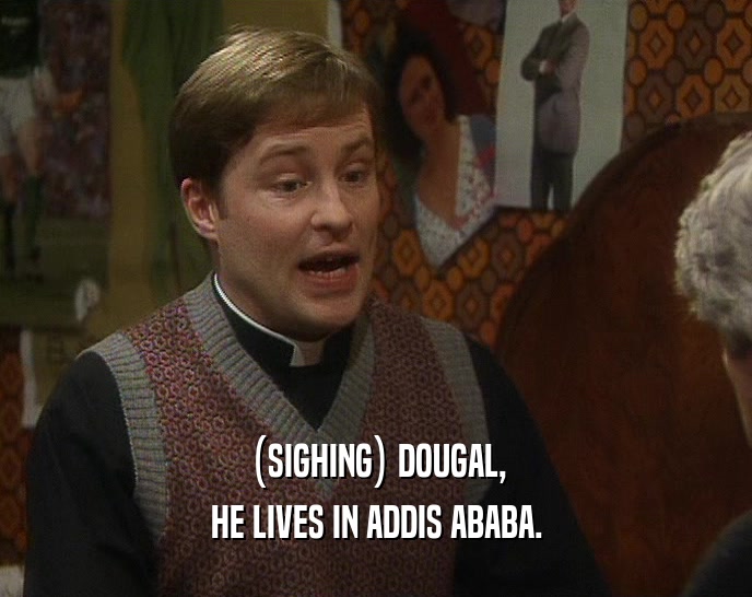 (SIGHING) DOUGAL, HE LIVES IN ADDIS ABABA. 