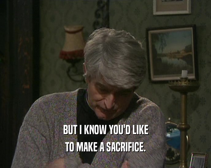 BUT I KNOW YOU'D LIKE TO MAKE A SACRIFICE. 