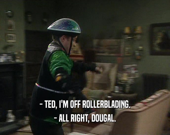 - TED, I'M OFF ROLLERBLADING.
 - ALL RIGHT, DOUGAL.
 