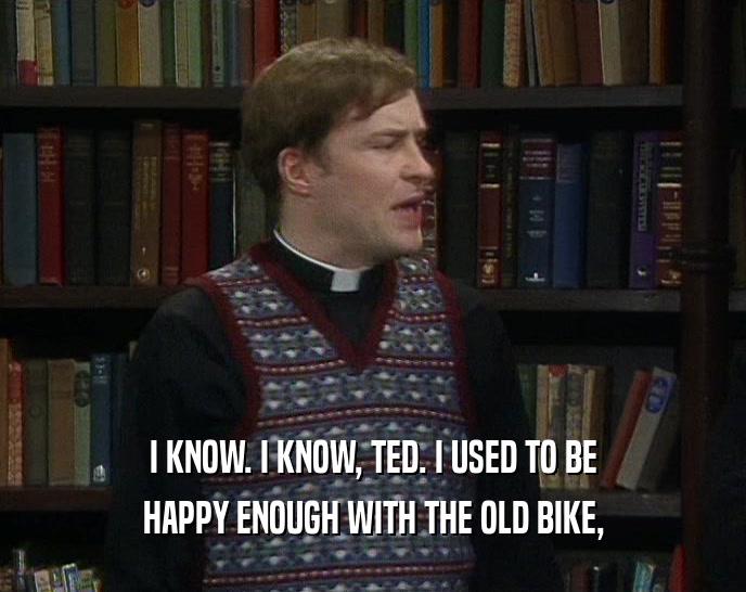 I KNOW. I KNOW, TED. I USED TO BE HAPPY ENOUGH WITH THE OLD BIKE, 