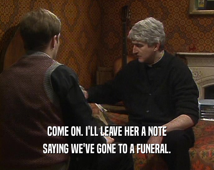 COME ON. I'LL LEAVE HER A NOTE SAYING WE'VE GONE TO A FUNERAL. 