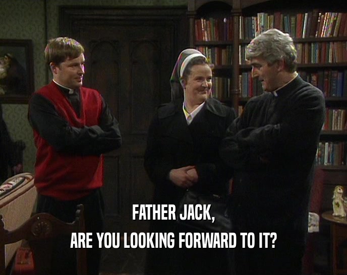 FATHER JACK,
 ARE YOU LOOKING FORWARD TO IT?
 