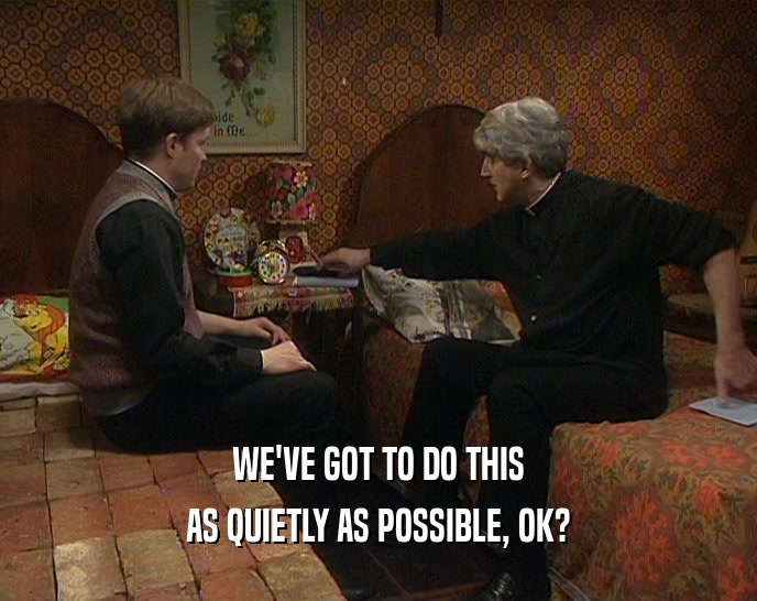 WE'VE GOT TO DO THIS AS QUIETLY AS POSSIBLE, OK? 