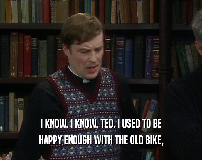 I KNOW. I KNOW, TED. I USED TO BE HAPPY ENOUGH WITH THE OLD BIKE, 