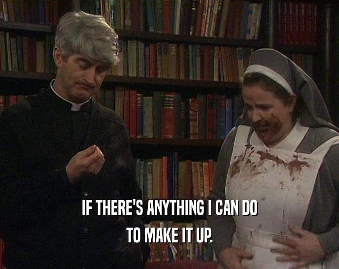IF THERE'S ANYTHING I CAN DO TO MAKE IT UP. 