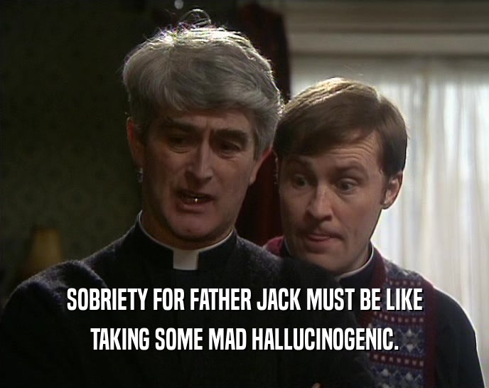 SOBRIETY FOR FATHER JACK MUST BE LIKE TAKING SOME MAD HALLUCINOGENIC. 