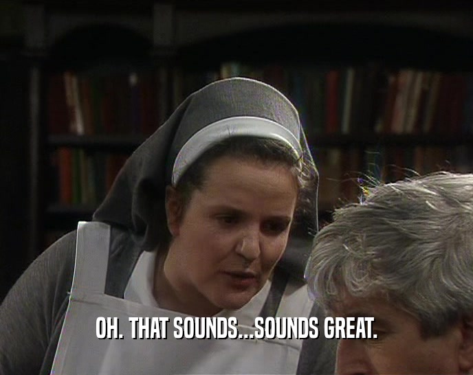 OH. THAT SOUNDS...SOUNDS GREAT.  