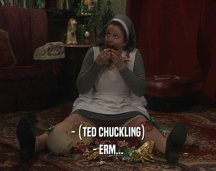 - (TED CHUCKLING) - ERM... 