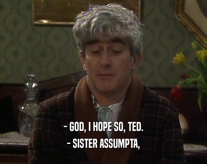 - GOD, I HOPE SO, TED.
 - SISTER ASSUMPTA,
 