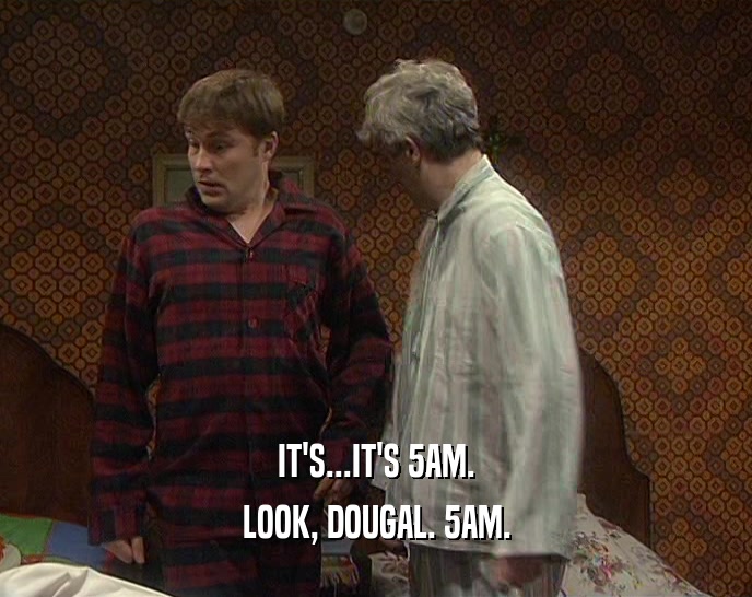 IT'S...IT'S 5AM.
 LOOK, DOUGAL. 5AM.
 