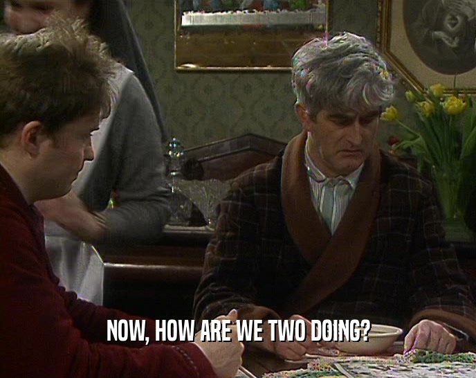 NOW, HOW ARE WE TWO DOING?  