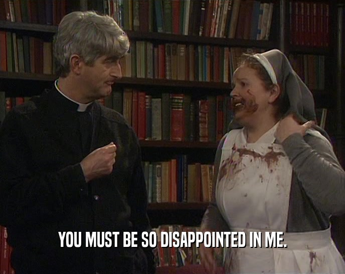 YOU MUST BE SO DISAPPOINTED IN ME.  