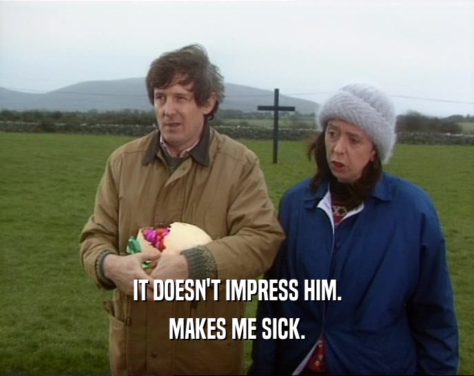 IT DOESN'T IMPRESS HIM. MAKES ME SICK. 