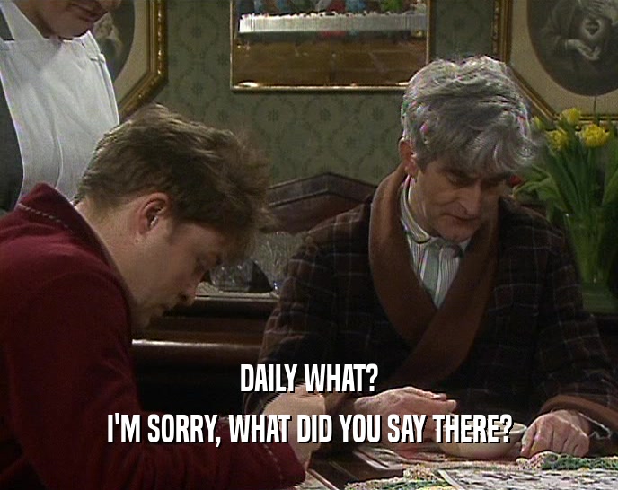 DAILY WHAT? I'M SORRY, WHAT DID YOU SAY THERE? 