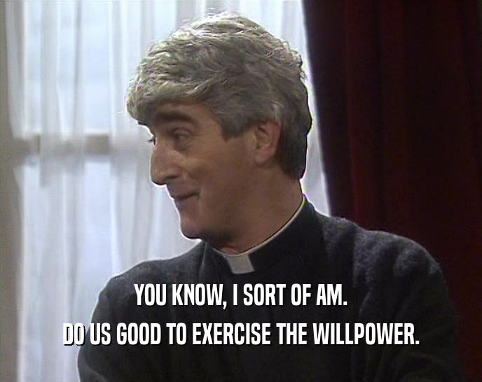 YOU KNOW, I SORT OF AM. DO US GOOD TO EXERCISE THE WILLPOWER. 
