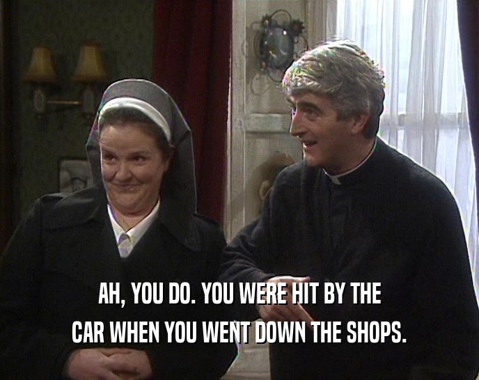 AH, YOU DO. YOU WERE HIT BY THE
 CAR WHEN YOU WENT DOWN THE SHOPS.
 