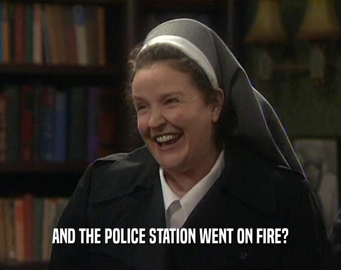 AND THE POLICE STATION WENT ON FIRE?  