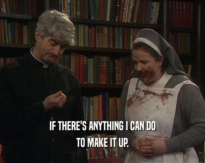 IF THERE'S ANYTHING I CAN DO TO MAKE IT UP. 