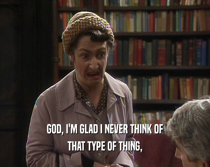GOD, I'M GLAD I NEVER THINK OF THAT TYPE OF THING, 