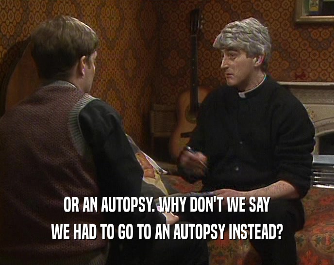 OR AN AUTOPSY. WHY DON'T WE SAY WE HAD TO GO TO AN AUTOPSY INSTEAD? 