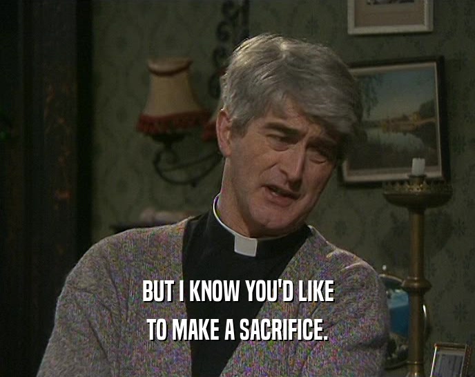 BUT I KNOW YOU'D LIKE TO MAKE A SACRIFICE. 